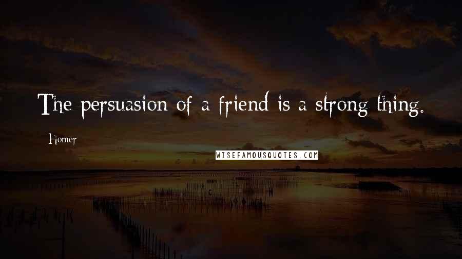 Homer Quotes: The persuasion of a friend is a strong thing.