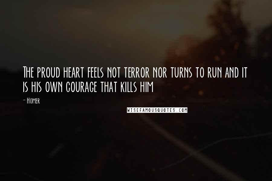 Homer Quotes: The proud heart feels not terror nor turns to run and it is his own courage that kills him