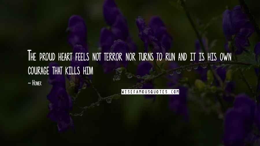 Homer Quotes: The proud heart feels not terror nor turns to run and it is his own courage that kills him