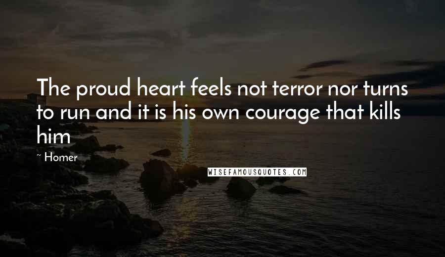 Homer Quotes: The proud heart feels not terror nor turns to run and it is his own courage that kills him