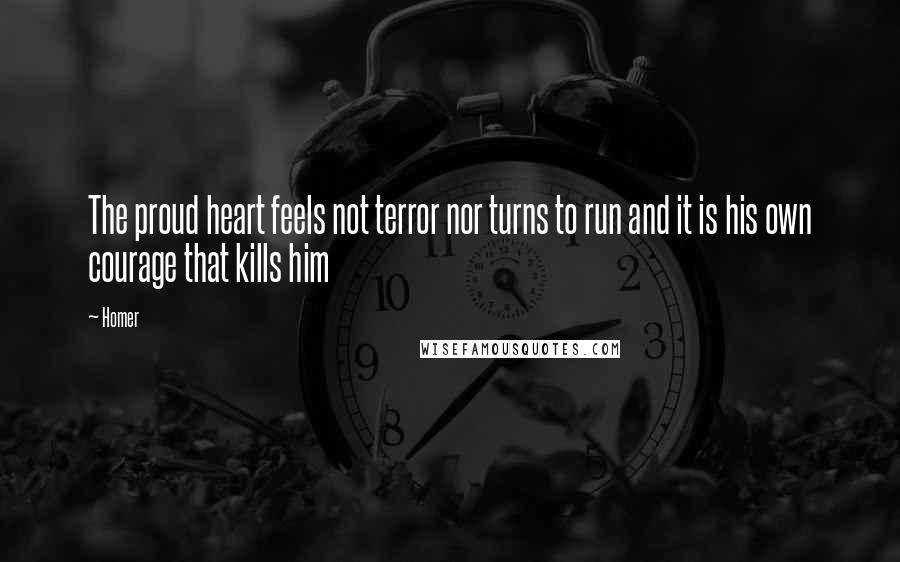 Homer Quotes: The proud heart feels not terror nor turns to run and it is his own courage that kills him