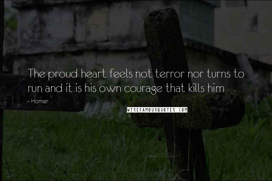 Homer Quotes: The proud heart feels not terror nor turns to run and it is his own courage that kills him