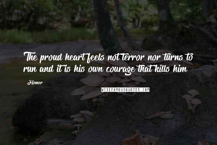 Homer Quotes: The proud heart feels not terror nor turns to run and it is his own courage that kills him