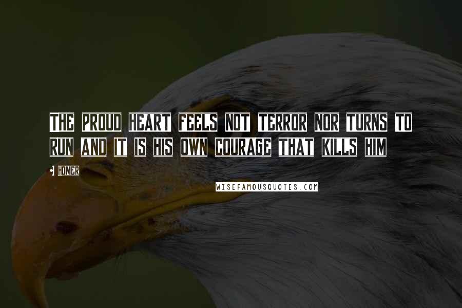 Homer Quotes: The proud heart feels not terror nor turns to run and it is his own courage that kills him