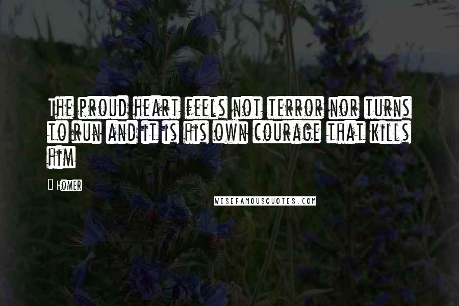 Homer Quotes: The proud heart feels not terror nor turns to run and it is his own courage that kills him