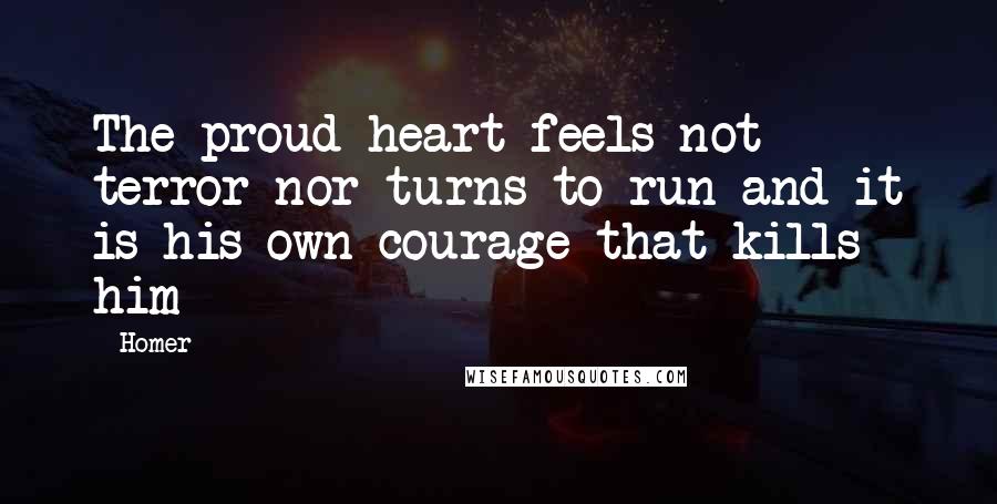 Homer Quotes: The proud heart feels not terror nor turns to run and it is his own courage that kills him