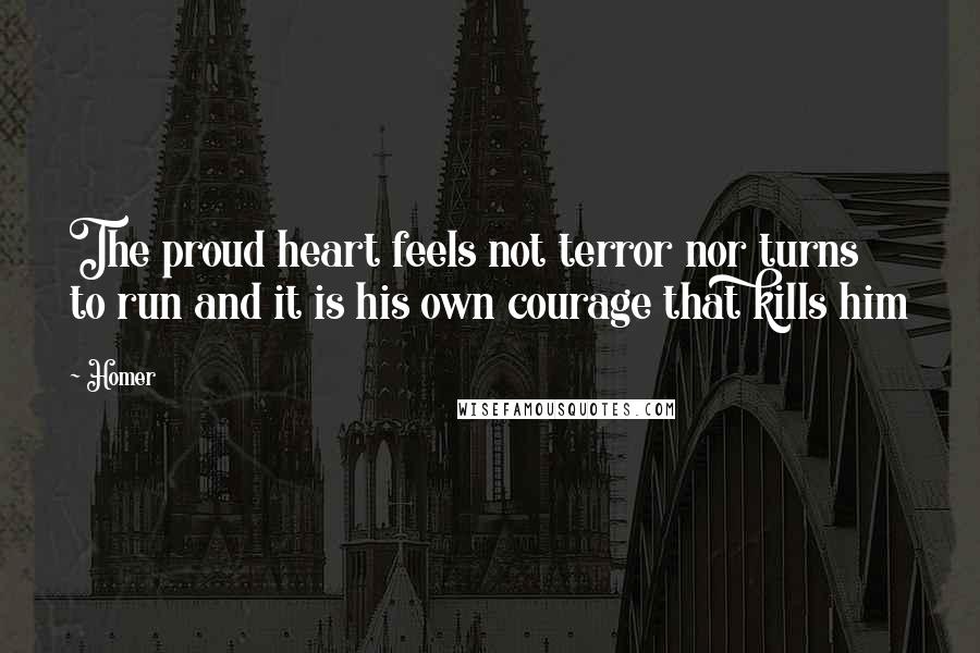 Homer Quotes: The proud heart feels not terror nor turns to run and it is his own courage that kills him