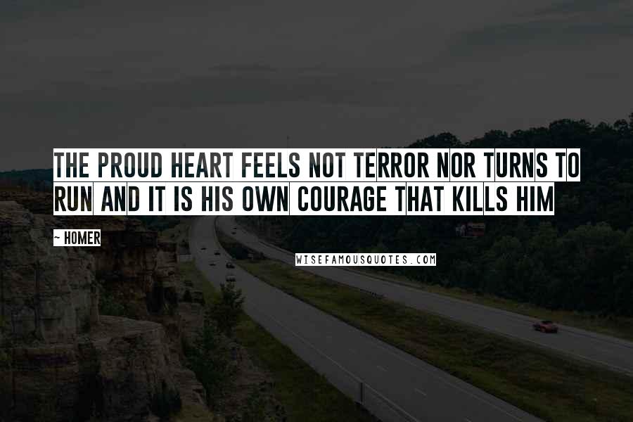 Homer Quotes: The proud heart feels not terror nor turns to run and it is his own courage that kills him