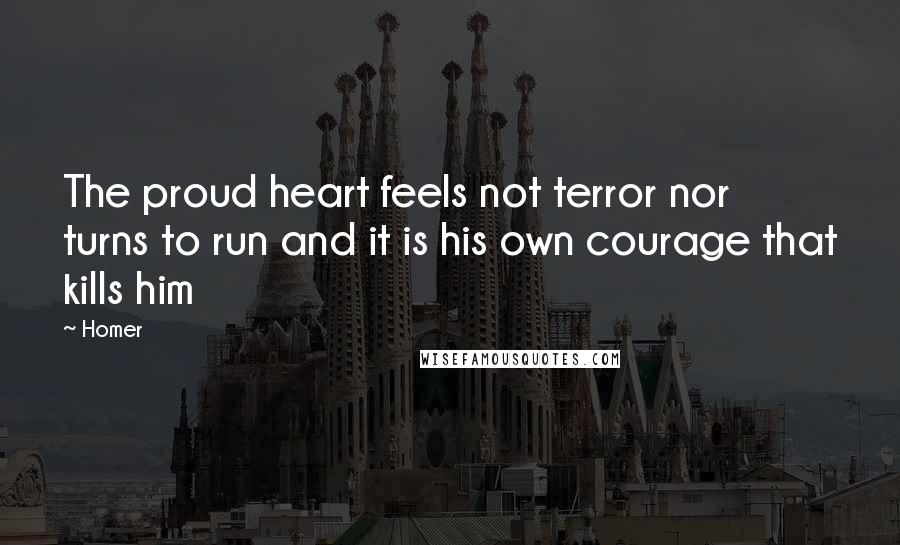 Homer Quotes: The proud heart feels not terror nor turns to run and it is his own courage that kills him