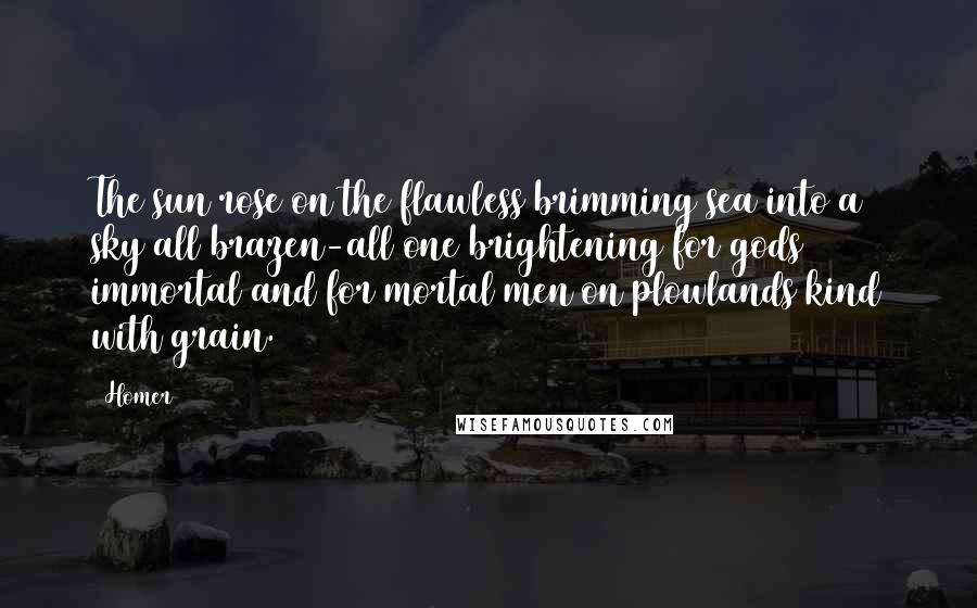 Homer Quotes: The sun rose on the flawless brimming sea into a sky all brazen-all one brightening for gods immortal and for mortal men on plowlands kind with grain.