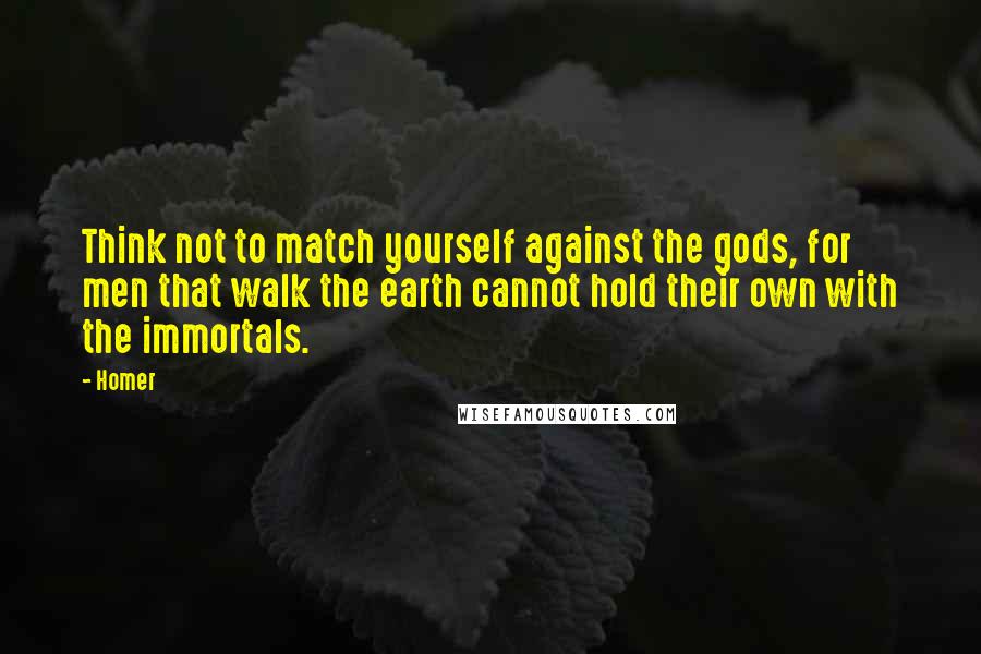 Homer Quotes: Think not to match yourself against the gods, for men that walk the earth cannot hold their own with the immortals.
