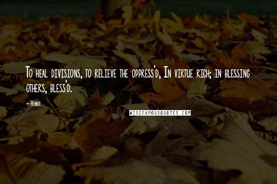 Homer Quotes: To heal divisions, to relieve the oppress'd, In virtue rich; in blessing others, bless'd.