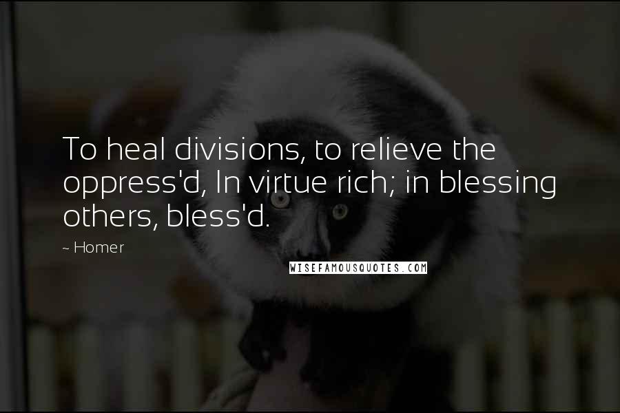 Homer Quotes: To heal divisions, to relieve the oppress'd, In virtue rich; in blessing others, bless'd.