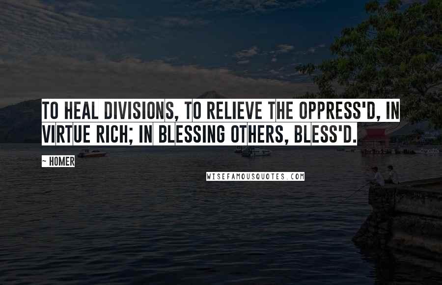 Homer Quotes: To heal divisions, to relieve the oppress'd, In virtue rich; in blessing others, bless'd.