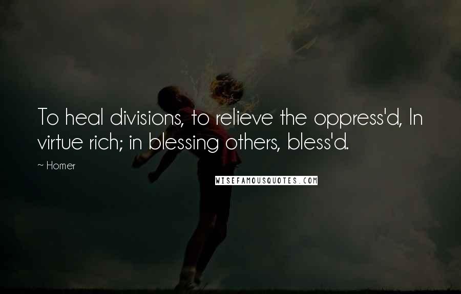 Homer Quotes: To heal divisions, to relieve the oppress'd, In virtue rich; in blessing others, bless'd.