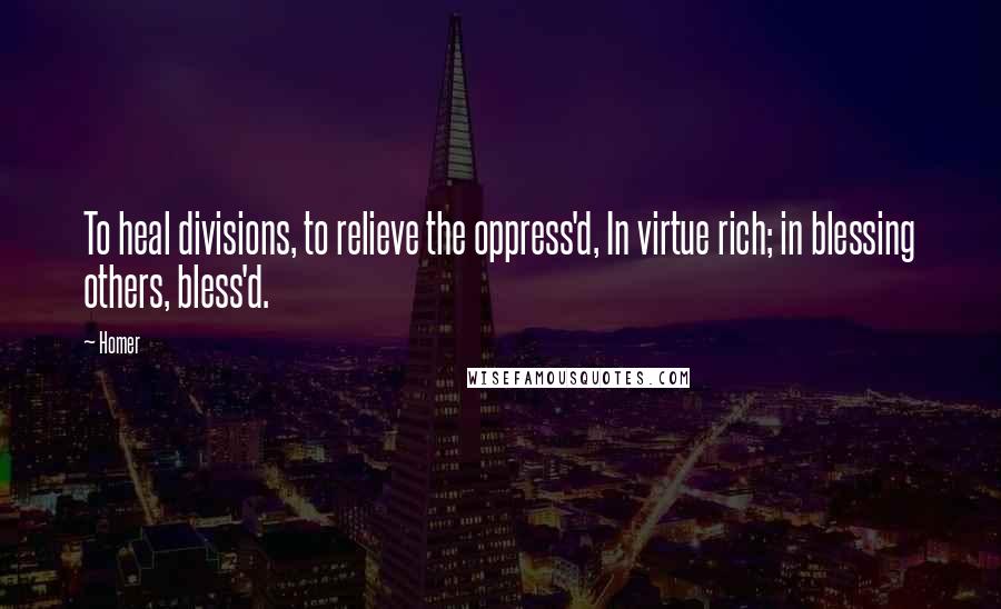 Homer Quotes: To heal divisions, to relieve the oppress'd, In virtue rich; in blessing others, bless'd.