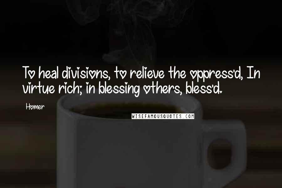 Homer Quotes: To heal divisions, to relieve the oppress'd, In virtue rich; in blessing others, bless'd.