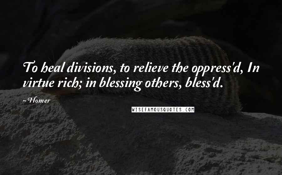 Homer Quotes: To heal divisions, to relieve the oppress'd, In virtue rich; in blessing others, bless'd.