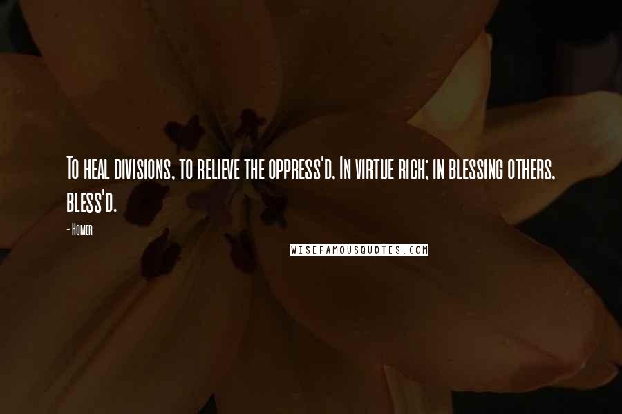 Homer Quotes: To heal divisions, to relieve the oppress'd, In virtue rich; in blessing others, bless'd.