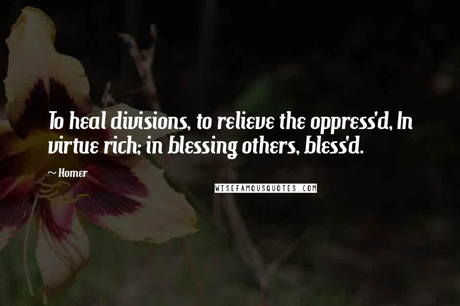 Homer Quotes: To heal divisions, to relieve the oppress'd, In virtue rich; in blessing others, bless'd.