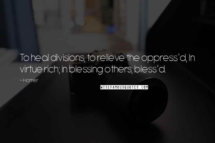 Homer Quotes: To heal divisions, to relieve the oppress'd, In virtue rich; in blessing others, bless'd.