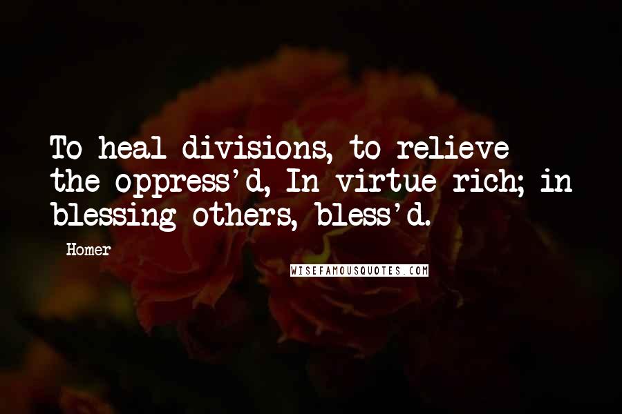 Homer Quotes: To heal divisions, to relieve the oppress'd, In virtue rich; in blessing others, bless'd.