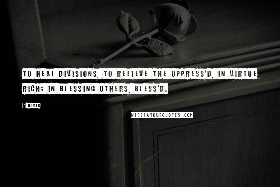 Homer Quotes: To heal divisions, to relieve the oppress'd, In virtue rich; in blessing others, bless'd.