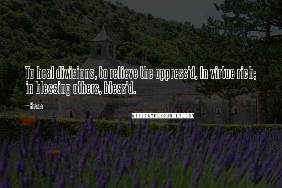 Homer Quotes: To heal divisions, to relieve the oppress'd, In virtue rich; in blessing others, bless'd.