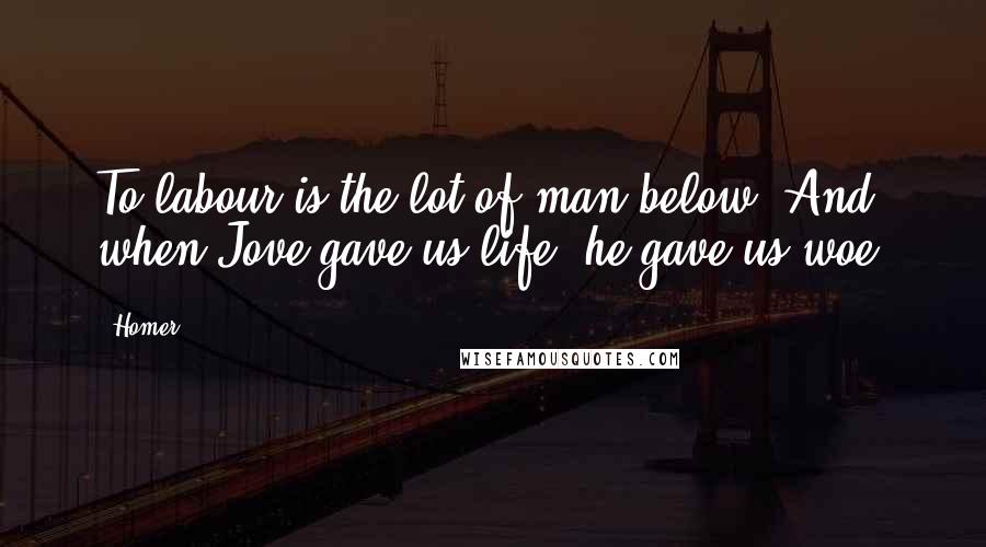 Homer Quotes: To labour is the lot of man below; And when Jove gave us life, he gave us woe.