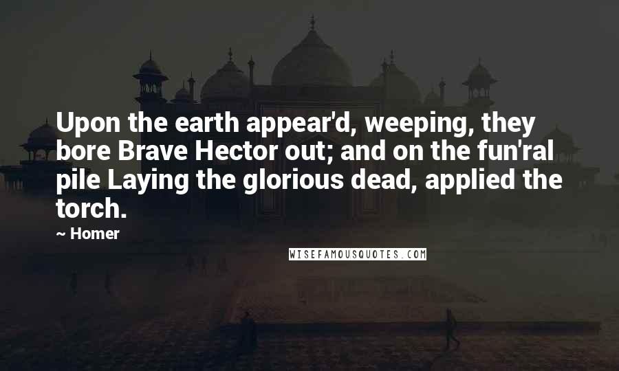 Homer Quotes: Upon the earth appear'd, weeping, they bore Brave Hector out; and on the fun'ral pile Laying the glorious dead, applied the torch.