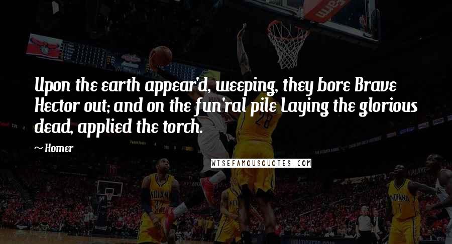 Homer Quotes: Upon the earth appear'd, weeping, they bore Brave Hector out; and on the fun'ral pile Laying the glorious dead, applied the torch.