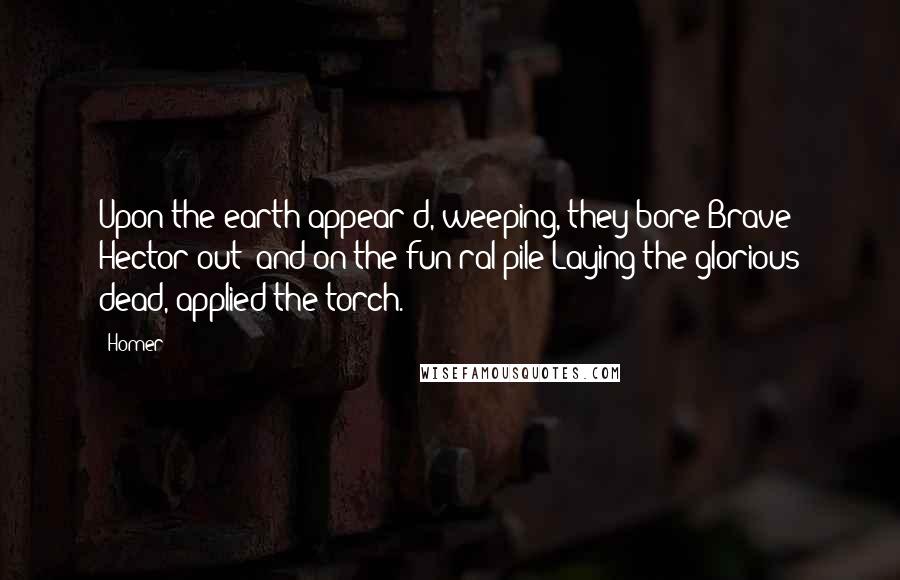 Homer Quotes: Upon the earth appear'd, weeping, they bore Brave Hector out; and on the fun'ral pile Laying the glorious dead, applied the torch.