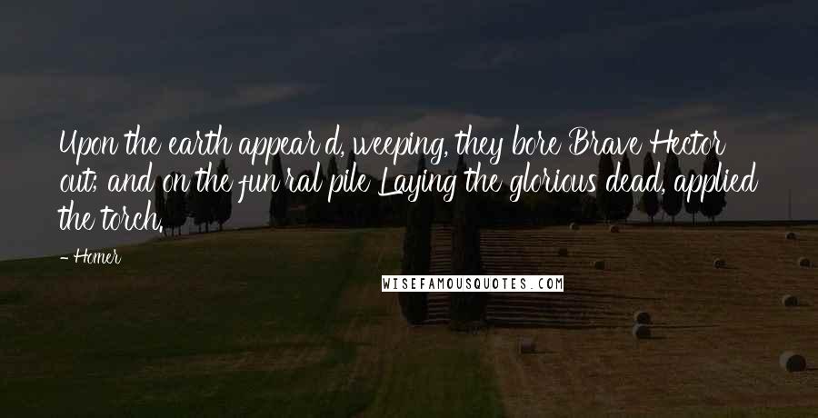 Homer Quotes: Upon the earth appear'd, weeping, they bore Brave Hector out; and on the fun'ral pile Laying the glorious dead, applied the torch.