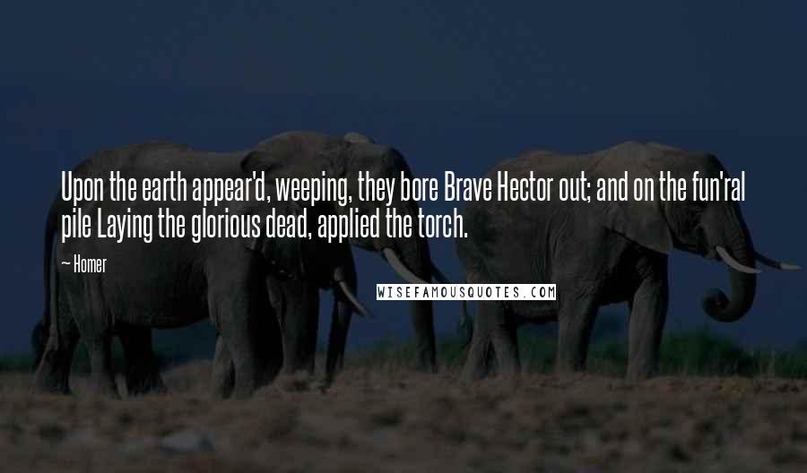 Homer Quotes: Upon the earth appear'd, weeping, they bore Brave Hector out; and on the fun'ral pile Laying the glorious dead, applied the torch.