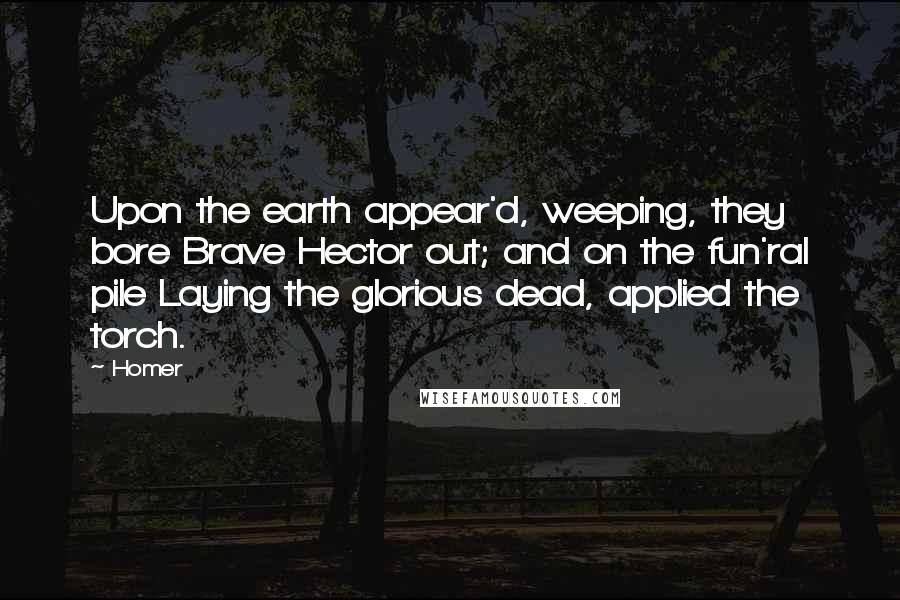 Homer Quotes: Upon the earth appear'd, weeping, they bore Brave Hector out; and on the fun'ral pile Laying the glorious dead, applied the torch.