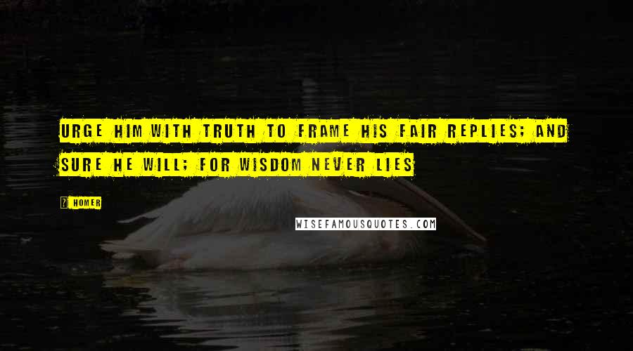 Homer Quotes: Urge him with truth to frame his fair replies; And sure he will; for wisdom never lies