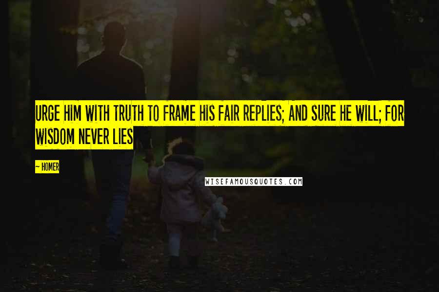 Homer Quotes: Urge him with truth to frame his fair replies; And sure he will; for wisdom never lies