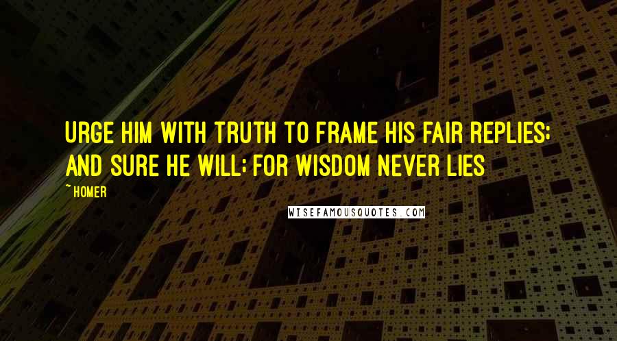 Homer Quotes: Urge him with truth to frame his fair replies; And sure he will; for wisdom never lies