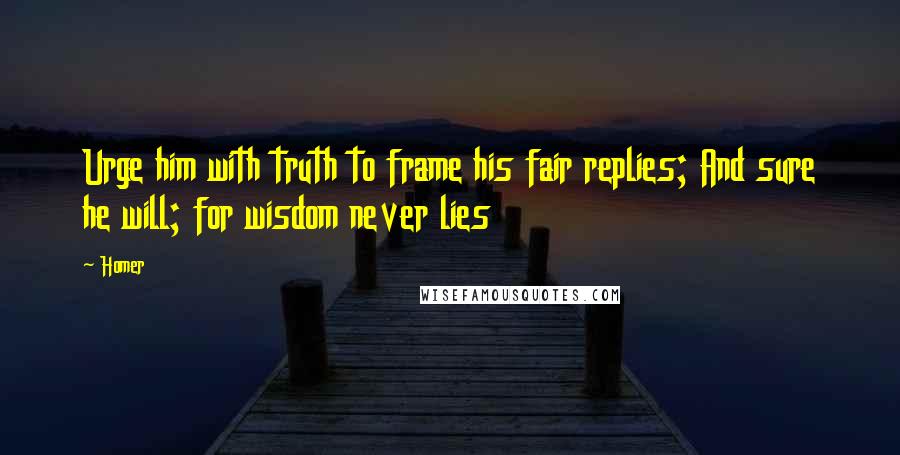 Homer Quotes: Urge him with truth to frame his fair replies; And sure he will; for wisdom never lies