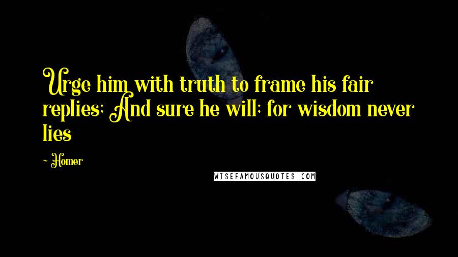 Homer Quotes: Urge him with truth to frame his fair replies; And sure he will; for wisdom never lies