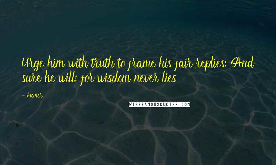 Homer Quotes: Urge him with truth to frame his fair replies; And sure he will; for wisdom never lies