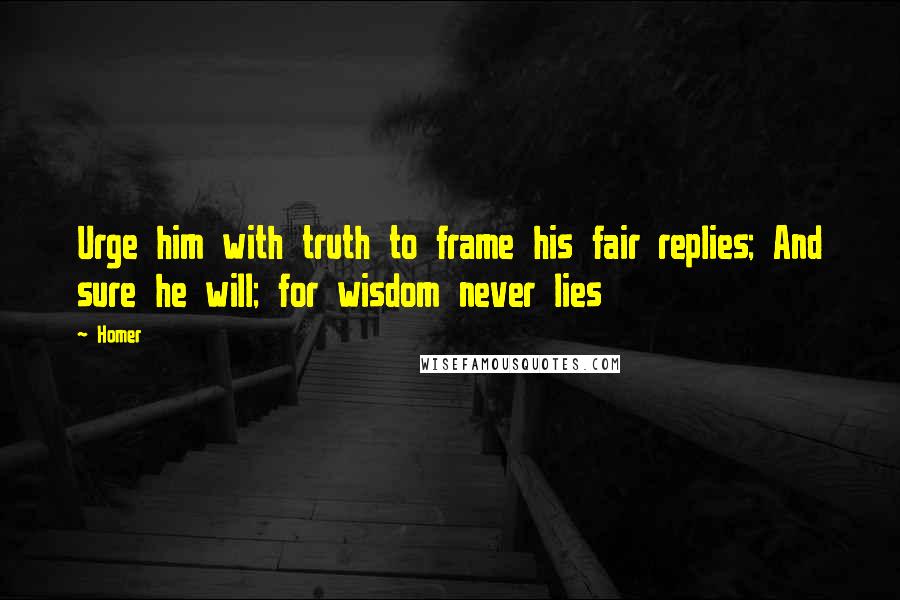 Homer Quotes: Urge him with truth to frame his fair replies; And sure he will; for wisdom never lies