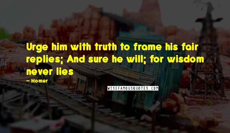 Homer Quotes: Urge him with truth to frame his fair replies; And sure he will; for wisdom never lies
