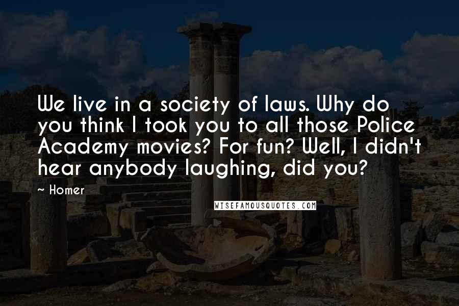 Homer Quotes: We live in a society of laws. Why do you think I took you to all those Police Academy movies? For fun? Well, I didn't hear anybody laughing, did you?
