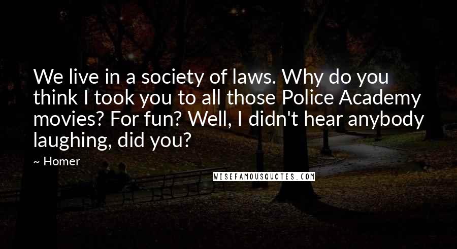 Homer Quotes: We live in a society of laws. Why do you think I took you to all those Police Academy movies? For fun? Well, I didn't hear anybody laughing, did you?