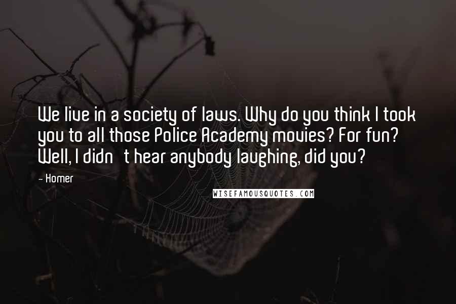 Homer Quotes: We live in a society of laws. Why do you think I took you to all those Police Academy movies? For fun? Well, I didn't hear anybody laughing, did you?
