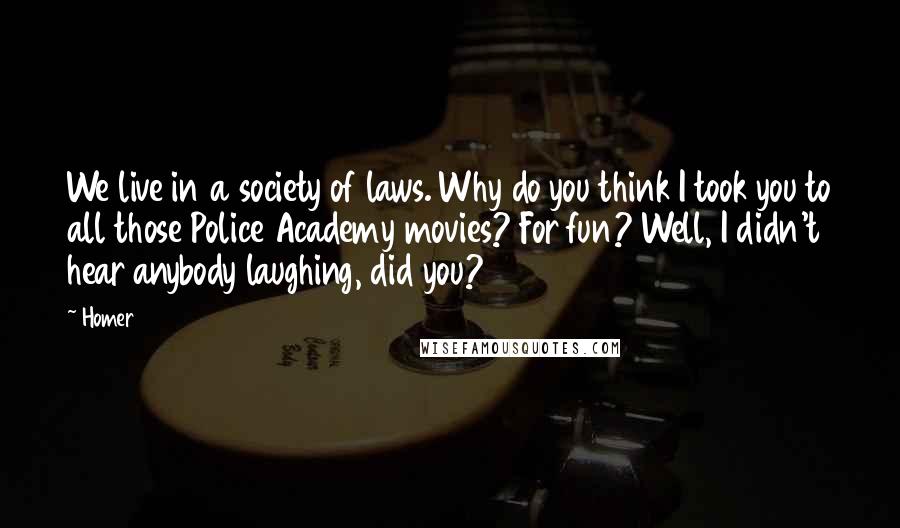 Homer Quotes: We live in a society of laws. Why do you think I took you to all those Police Academy movies? For fun? Well, I didn't hear anybody laughing, did you?