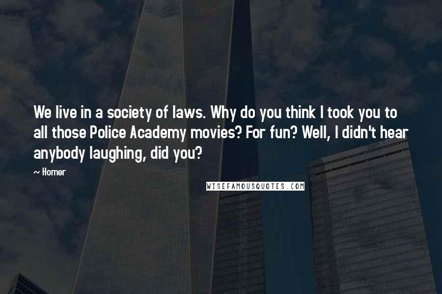 Homer Quotes: We live in a society of laws. Why do you think I took you to all those Police Academy movies? For fun? Well, I didn't hear anybody laughing, did you?