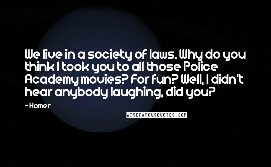 Homer Quotes: We live in a society of laws. Why do you think I took you to all those Police Academy movies? For fun? Well, I didn't hear anybody laughing, did you?