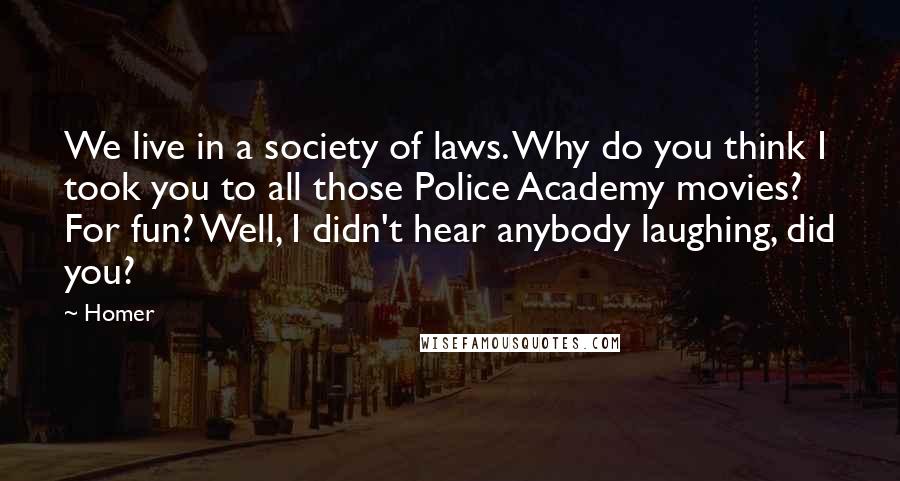 Homer Quotes: We live in a society of laws. Why do you think I took you to all those Police Academy movies? For fun? Well, I didn't hear anybody laughing, did you?
